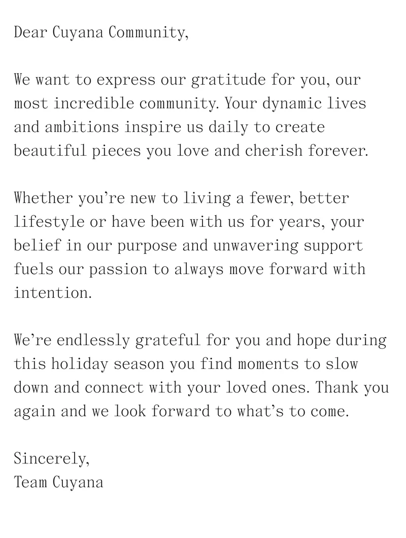 Dear Cuyana Community, We want to express our gratitude for you, our most incredible community. Your dynamic lives and ambitions inspire us daily to create beautiful pieces you love and cherish forever. Whether you're new to living a fewer, better lifestyle or have been with us for years, your belief in our purpose and unwavering support fuels our passion to always move forward with intention. We're endlessly grateful for you and hope during this holiday season you find moments to slow down and connect with your loved ones. Thank you again and we look forward to what's to come. Sincerely, Team Cuyana