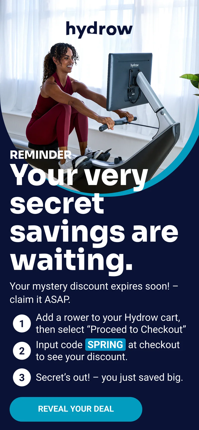 hydrow Reminder your very secret savings are waiting. Your mystery discount expires soon! — claim it ASAP. Add a rower to your Hydrow cart, then select ''Proceed to Checkout'' Input code SPRING at checkout to see you discount. Secret's out! — you just saved big. Reveal your deal