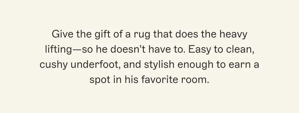 Give the gift of a rug that does the heavy lifting—so he doesn’t have to. Easy to clean, cushy underfoot, and stylish enough to earn a spot in his favorite room.