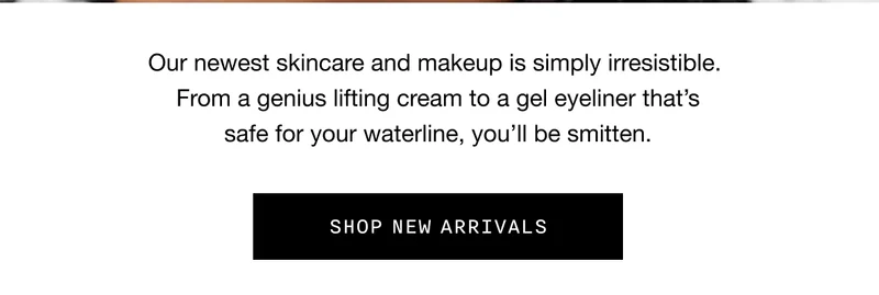 Our newest skincare and makeup is simply irresistible. From a genius lifting cream to a gel eyeliner that’s safe for your waterline, you’ll be smitten. SHOP NEW ARRIVALS