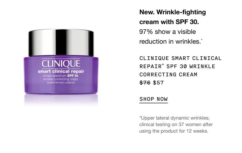 New. Wrinkle-fighting cream with SPF 30. 97% show a visible reduction in wrinkles.* CLINIQUE SMART CLINICAL REPAIR TM SPF 30 WRINKLE CORRECTING CREAM $57 SHOP NOW | *Upper lateral dynamic wrinkles; clinical testing on 37 women after using the product for 12 weeks.