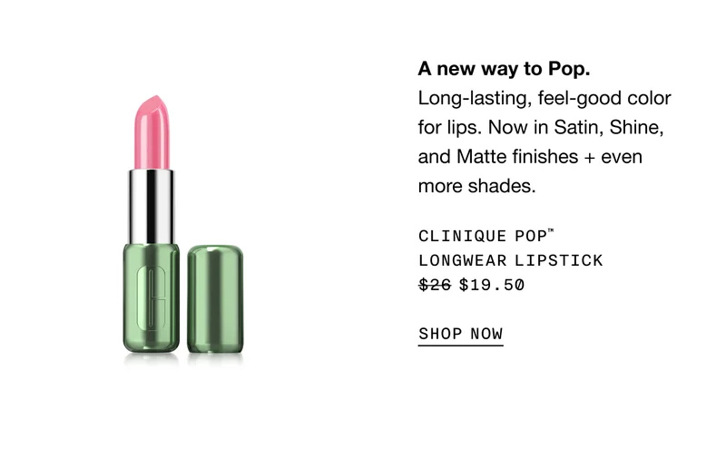 A new way to Pop. Long-lasting, feel-good color for lips. Now in Satin, Shine, and Matte finishes + even more shades. CLINIQUE POP TM LONGWEAR LIPSTICK $19.50 SHOP NOW