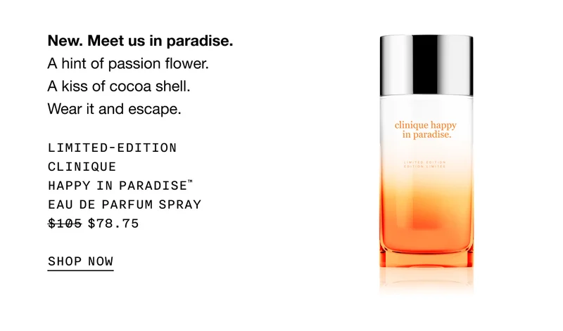 New. Meet us in paradise. A hint of passion flower. A kiss of cocoa shell. Wear it and escape. LIMITED-EDITION CLINIQUE HAPPY IN PARADISE TM EAU DE PARFUM SPRAY $78.75 SHOP NOW