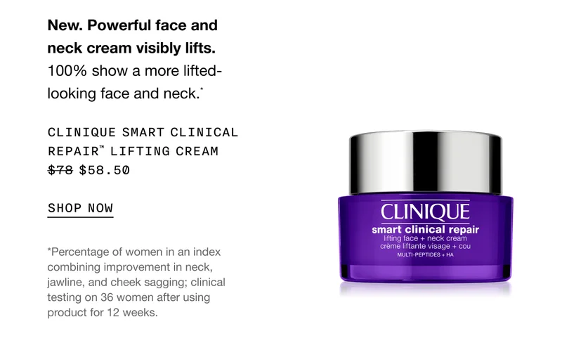 New. Powerful face and neck cream visibly lifts. 100% show a more lifted-looking face and neck.* CLINIQUE SMART CLINICAL REPAIR TM LIFTING CREAM $58.50 SHOP NOW | *Percentage of women in an index combining improvement in neck, jawline, and cheek sagging; clinical testing on 36 women after using product for 12 weeks.