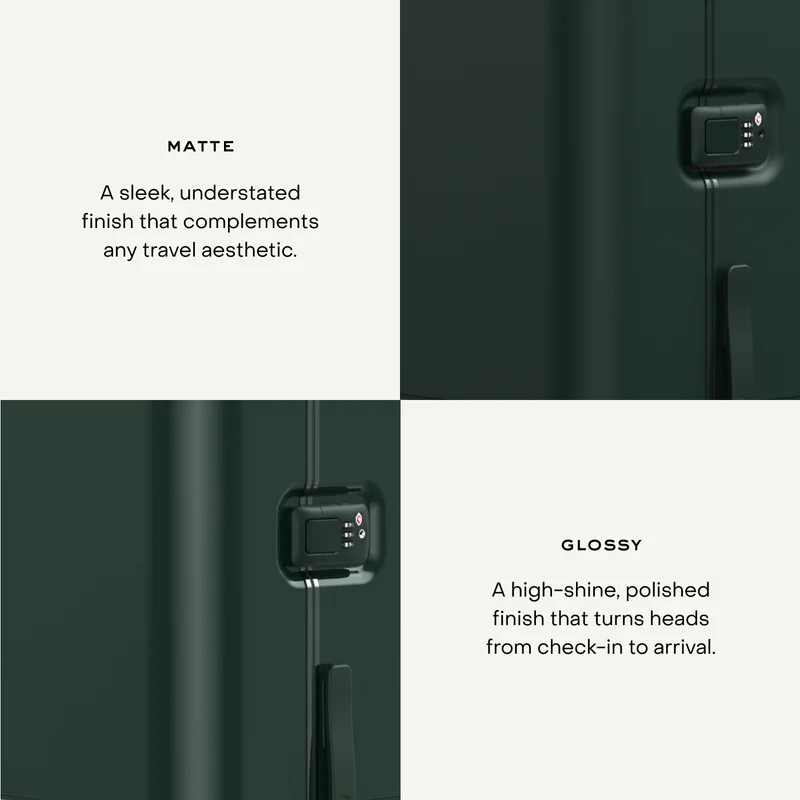 Matte. A sleek, understated finish that complements any travel aesthetic. Gloss. A high-shine, polished finish that turns heads from check-in to arrival.