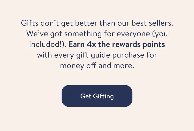 Gifts don’t get better than our best sellers. We’ve got something for everyone (you included!). Earn 4x the rewards points with every gift guide purchase for money off and more.