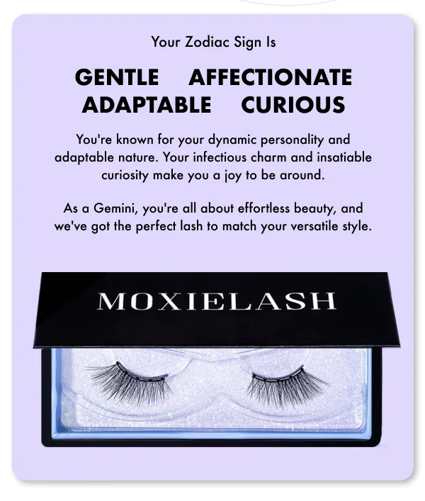 You're known for your dynamic personality and adaptable nature. Your infectious charm and insatiable curiosity make you a joy to be around. As a Gemini, you're all about effortless beauty, and we've got the perfect lash to match your versatile style.