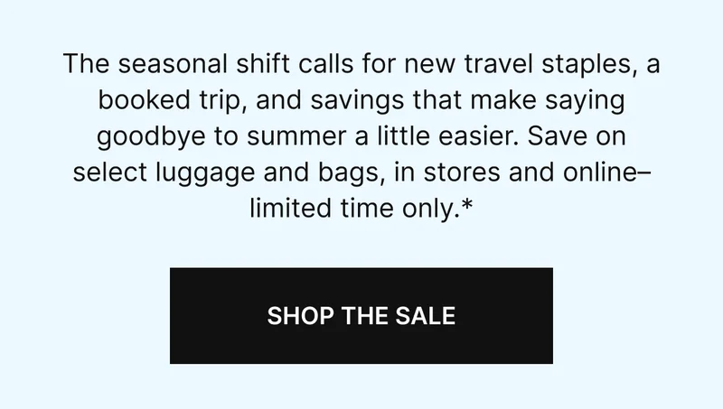 The seasonal shift calls for new travel staples, a booked trip, and savings that make saying goodbye to summer a little easier. Save on select luggage and bags, in stores and online–limited time only.*