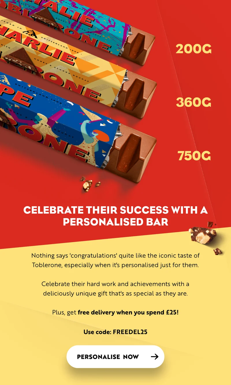 Celebrate their success with a personalised bar. Nothing says 'congratulations' quite like the iconic taste of Toblerone, especially when it's personalised just for them.  Celebrate their hard work and achievements with a deliciously unique gift that's as special as they are.  Plus, get free delivery when you spend £25!  Use code: FREEDEL25