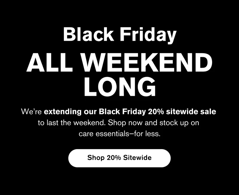 Black Friday ALL WEEKEND LONG | We’re extending our Black Friday 20% sitewide sale  to last the weekend. Shop now and stock up on  care essentials—for less. | Shop 20% Sitewide