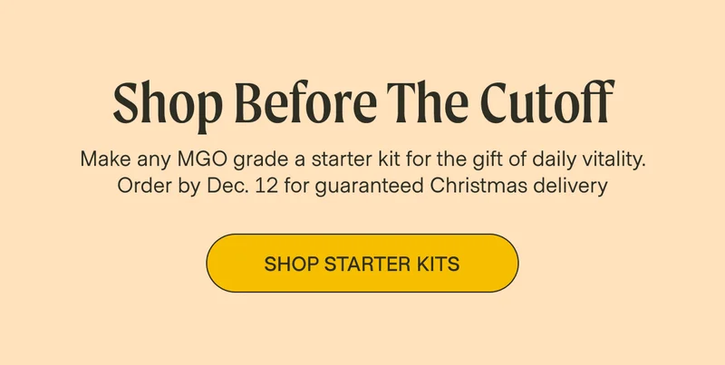 Shop Before The Cutoff Make any MGO grade a starter kit for the gift of daily vitality. Order by Dec. 12 for guaranteed Christmas delivery Shop Starter Kits