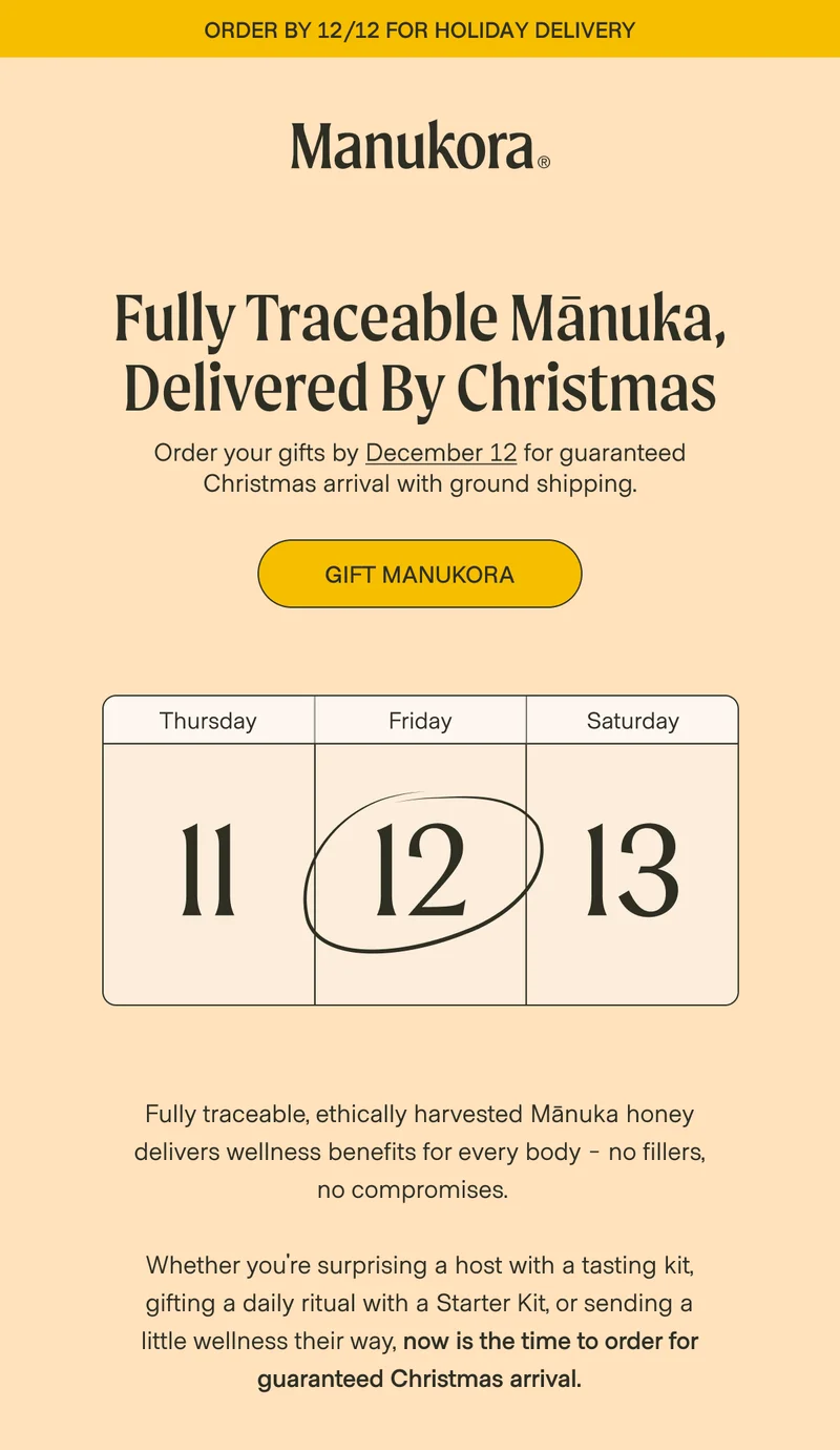order by 12/12 for Holiday delivery Fully Traceable Mānuka, Delivered By Christmas Order your gifts by December 12 for guaranteed Christmas arrival with ground shipping. Gift Manukora Thursday Friday Saturday 11 12 13 Fully traceable, ethically harvested Mānuka honey delivers wellness benefits for every body - no fillers, no compromises.    Whether you're surprising a host with a tasting kit, gifting a daily ritual with a Starter Kit, or sending a little wellness their way, now is the time to order for guaranteed Christmas arrival.