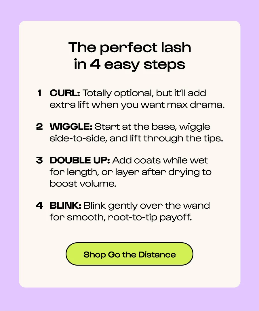 The perfect lash in 4 easy steps CURL: Totally optional, but it’ll add extra lift when you want max drama. WIGGLE: Start at the base, wiggle side-to-side, and lift through the tips. DOUBLE UP: Add coats while wet  for length, or layer after drying to  boost volume. BLINK: Blink gently over the wand for smooth, root-to-tip payoff. Click to Shop Go the Distance