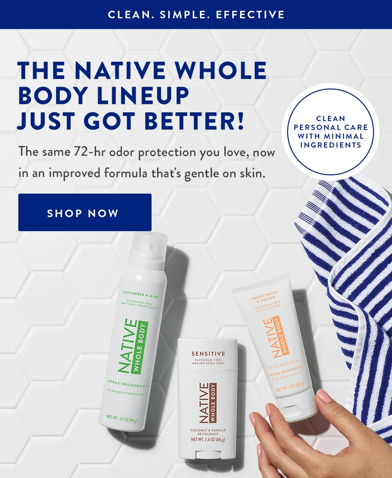 CLEAN. SIMPLE. EFFECTIVE | THE NATIVE WHOLE BODY LINEUP JUST GOT BETTER! | The same 72-hr odor protection you love, now in an improved formula that's gentle on skin. | SHOP NOW