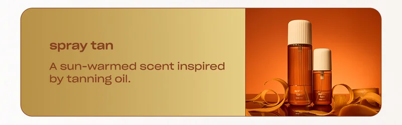 spray tan A sun-warmed scent inspired by tanning oil.