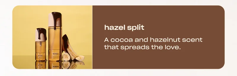 hazel split A cocoa and hazelnut scent that spreads the love.