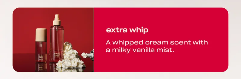extra whip A whipped cream scent with a milky vanilla mist.