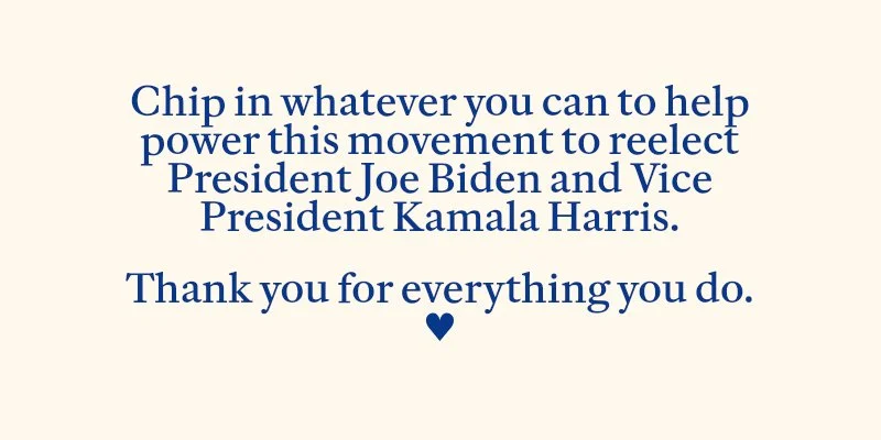 Chip in to help power this movement to reelect President Joe Biden and Vice President Kamala Harris.