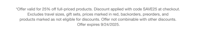 *Offer valid for 25% off full-priced products. Discount applied with code discount code at checkout.  Excludes travel sizes, gift sets, prices marked in red, backorders, preorders, and  products marked as not eligible for discounts. Offer not combinable with other discounts.  Offer expires 9/24/2025.