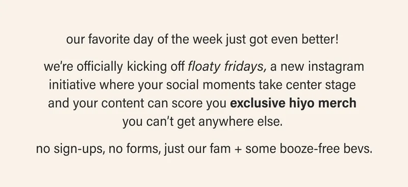 our favorite day of the week just got even better!   we’re officially kicking off floaty fridays, a new instagram initiative where your social moments take center stage  and your content can score you exclusive hiyo merch  you can’t get anywhere else.   no sign-ups, no forms, just our fam + some booze-free bevs.