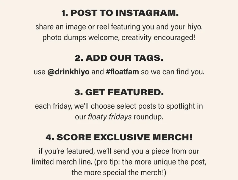 1. POST TO INSTAGRAM. share an image or reel featuring you and your hiyo. photo dumps welcome, creativity encouraged! 2. aDD OUR TAGS. use @drinkhiyo and #floatfam so we can find you. 3. GET FEATURED. each friday, we’ll choose select posts to spotlight in our floaty fridays roundup. 4. SCORE EXCLUSIVE MERCH! if you’re featured, we’ll send you a piece from our limited merch line. (pro tip: the more unique the post, the more special the merch!)