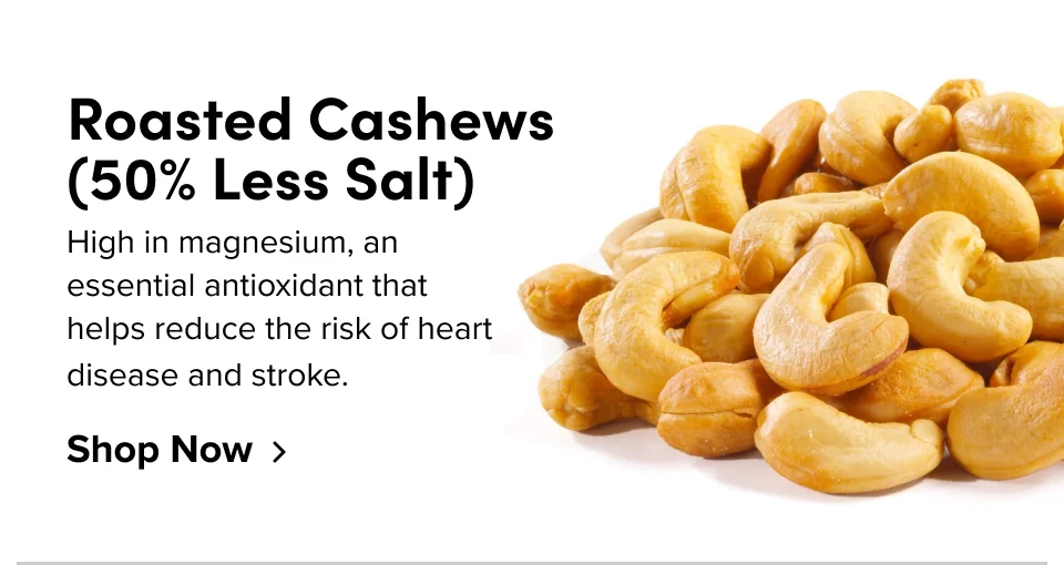 Roasted Cashews (50% Less Salt) High in magnesium, an essential antioxidant that helps reduce the risk of heart disease and stroke. Shop Now