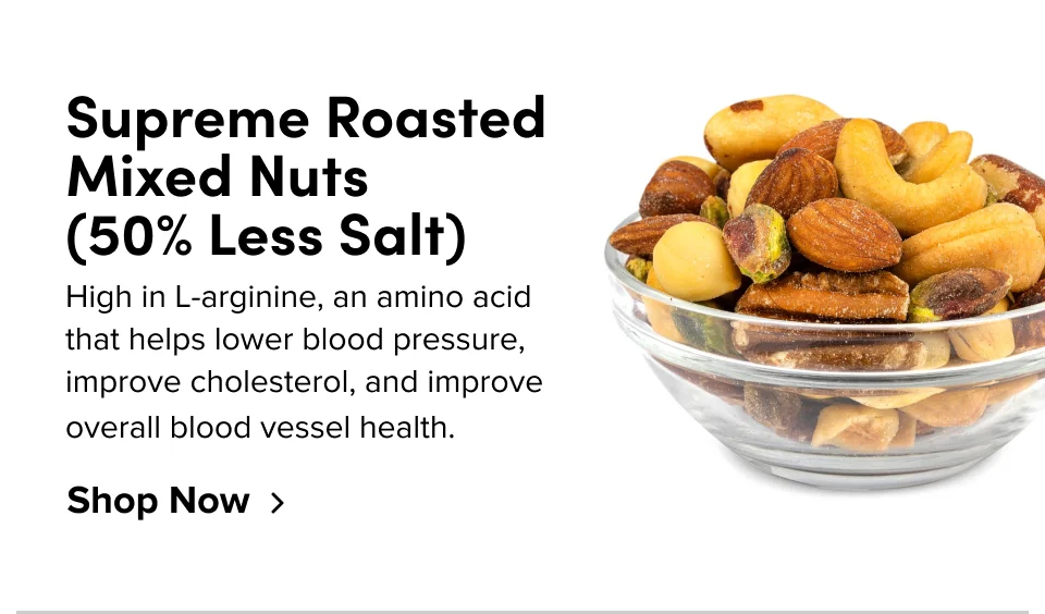 Supreme roasted mixed nuts (50% less salt) High in L-arginine, an amino acid that helps lower blood pressure, improve cholesterol, and improve overall blood vessel health. Shop Now