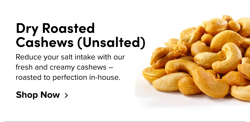 Dry Roasted Cashews (Unsalted) Reduce your salt intake with our fresh and creamy cashews – roasted to perfection in-house. Shop Now