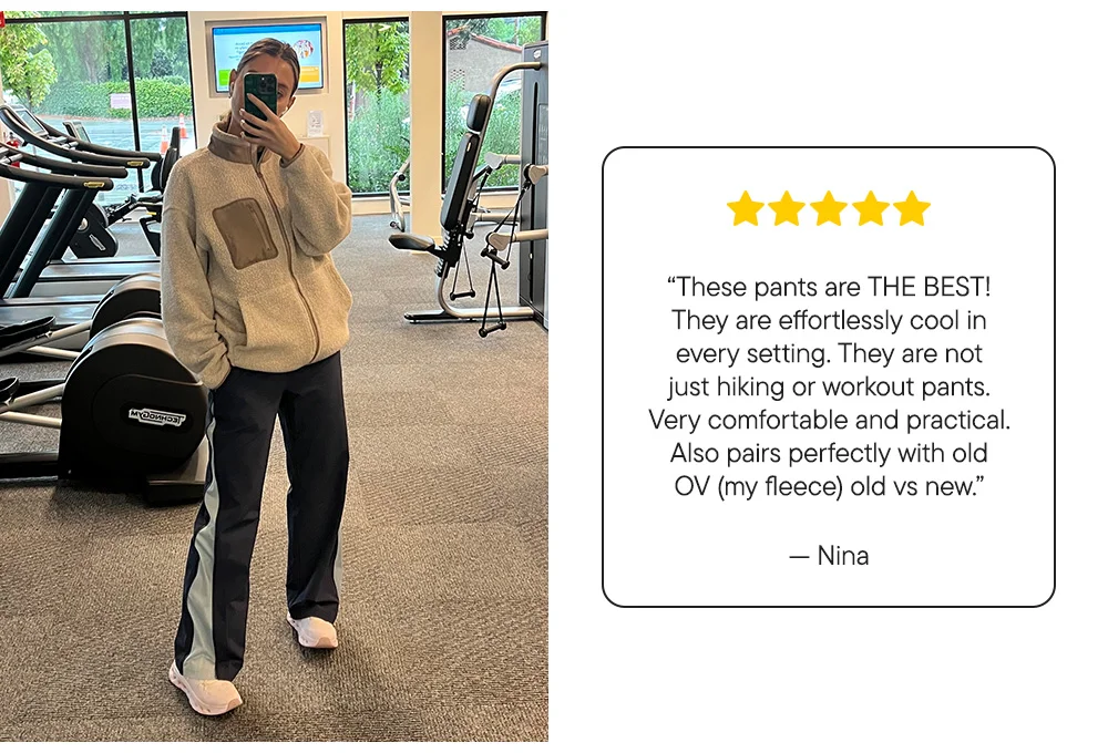 “These pants are THE BEST! They are effortlessly cool in every setting. They are not just hiking or workout pants. Very comfortable and practical. Also pairs perfectly with old OV (my fleece) old vs new.”​  – Nina