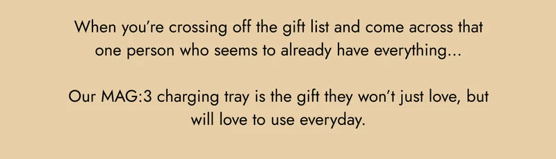 when you're crossing off the gift list and come across that one person who seems to already have everything... our mag:3 charging tray is the gift they won't just love, but will love to use everyday.