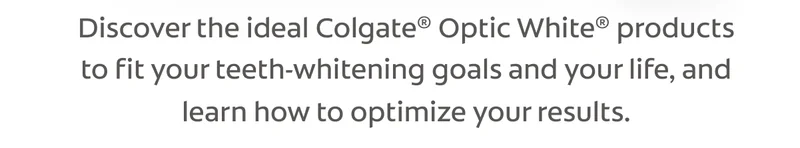 Discover the ideal Colgate® Optic White® products to fit your teeth-whitening goals and your life, and learn how to optimize your results.