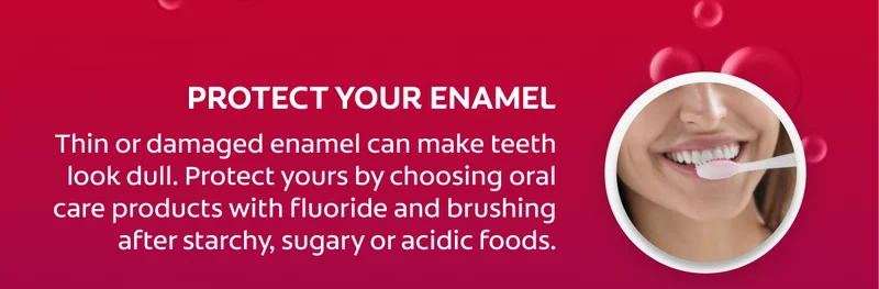 Protect your enamel Thin or damaged enamel can make teeth look dull. Protect yours by choosing oral care products with fluoride and brushing after starchy, sugary or acidic foods.