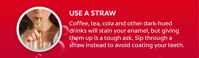 Use a straw Coffee, tea, cola and other dark-hued drinks will stain your enamel, but giving them up is a tough ask. Sip through a straw instead to avoid coating your teeth.