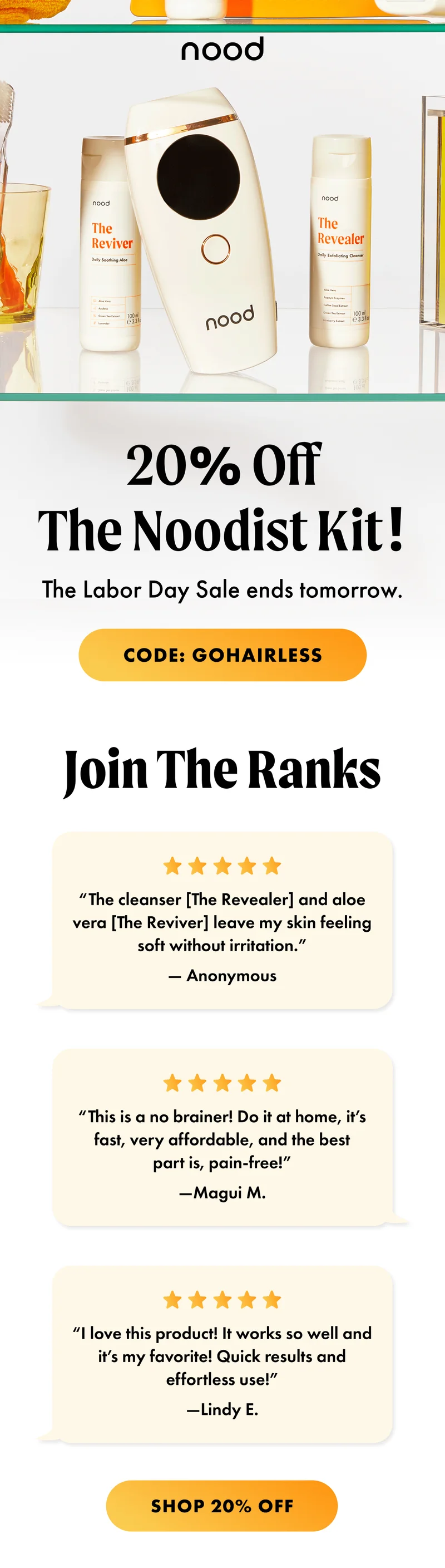 H1: 20% Off The Noodist Kit! S1: The Labor Day Sale ends tomorrow. CTA1: CODE: discount code H2: Join The Ranks S2: “The cleanser [The Revealer] and aloe vera [The Reviver] leave my skin feeling soft without irritation.” — Anonymous “This is a no brainer! Do it at home, it’s fast, very affordable, and the best part is, pain-free!” —Magui M. “I love this product! It works so well and it’s my favorite! Quick results and effortless use!” —Lindy E. CTA2: SHOP 20% OFF