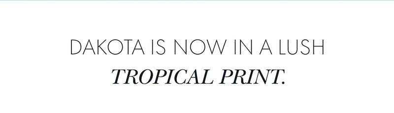 DAKOTA IS NOW IN A LUSH TROPICAL PRINT.