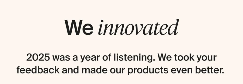 We innovated. 2025 was a year of listening. We took your feedback and made our products even better.