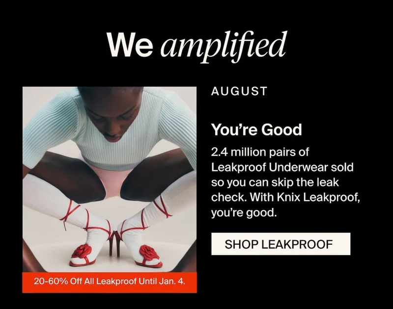We amplified. AUGUST - You're Good. 2.4 million pairs of Leakproof Underwear sold so you can skip the leak check. With Knix Leakproof, you’re good. SHOP LEAKPROOF 20-60% Off All Leakproof Until Jan. 4.