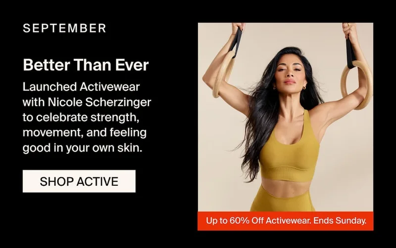 SEPTEMBER - Better Than Ever. Launched Activewear with Nicole Scherzinger to celebrate strength, movement, and feeling good in your own skin.&nbsp;SHOP ACTIVE Up to 60% Off Activewear. Ends Sunday.