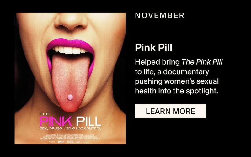 NOVEMBER - Pink Pill. Helped bring The Pink Pill to life, a documentary pushing women’s sexual health into the spotlight. LEARN MORE