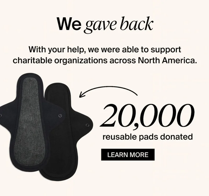 We gave back. With your help, we were able to support charitable organizations across North America. 20,000 reusable pads donated. LEARN MORE