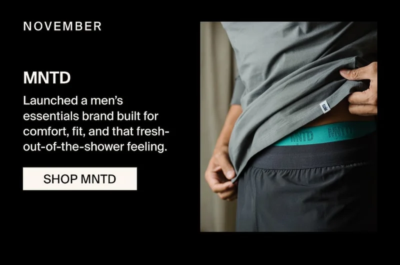 NOVEMBER - MNTD. Launched a men’s essentials brand built for comfort, fit, and that fresh-out-of-the-shower feeling.&nbsp;SHOP MNTD