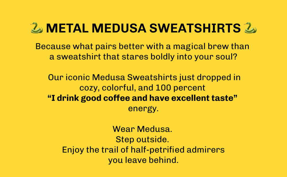 🐍 Metal Medusa Sweatshirts 🐍 Because what pairs better with a magical brew than a sweatshirt that stares boldly into your soul?   Our iconic Medusa Sweatshirts just dropped in cozy, colorful, and 100 percent  “I drink good coffee and have excellent taste”  energy.  Wear Medusa.  Step outside.  Enjoy the trail of half-petrified admirers you leave behind.
