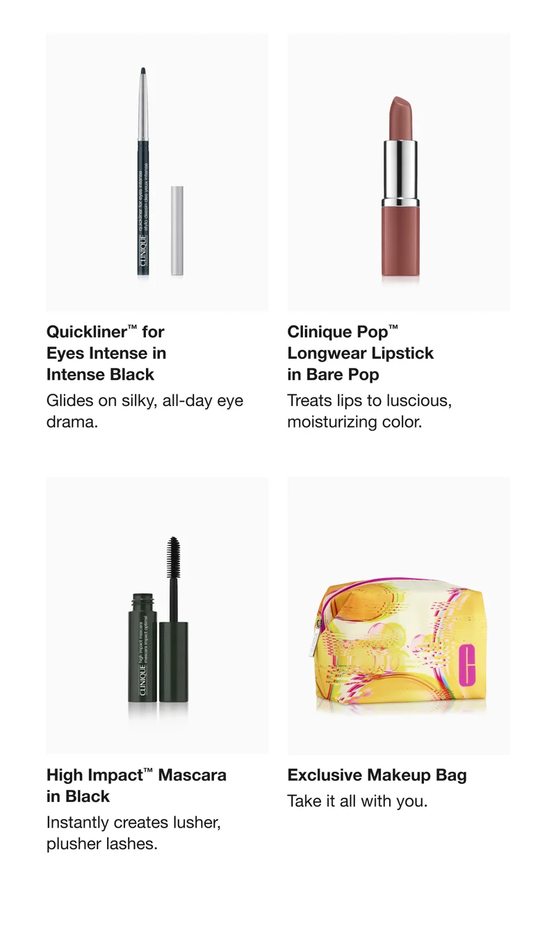 Quickliner™ for Eyes Intense in Intense Black | Glides on silky, all-day eye drama. | Clinique Pop™ Longwear Lipstick in Bare Pop | Treats lips to luscious, moisturizing color. | High Impact™ Mascara in Black | Instantly creates lusher, plusher lashes. | Exclusive Makeup Bag  | Take it all with you.