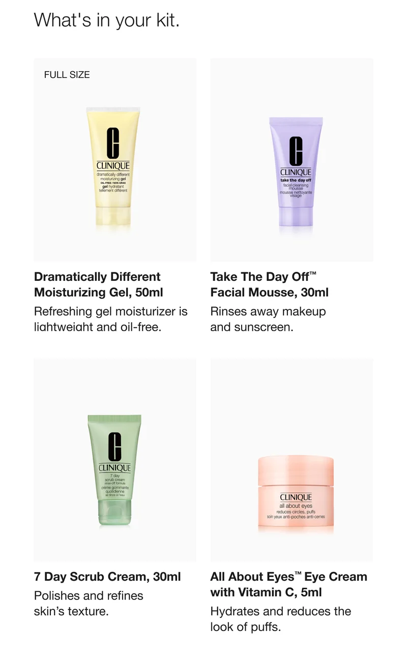 What's in your kit. | FULL-SIZE | Dramatically Different Moisturizing Gel, 50ml | Refreshing gel moisturizer is lightweight and oil-free. | Take The Day Off™ Facial Mousse, 30ml  | Rinses away makeup and sunscreen.  | 7 Day Scrub Cream, 30ml | Polishes and refines skin’s texture. | All About Eyes™ Eye Cream with Vitamin C, 5ml | Hydrates and reduces the look of puffs.