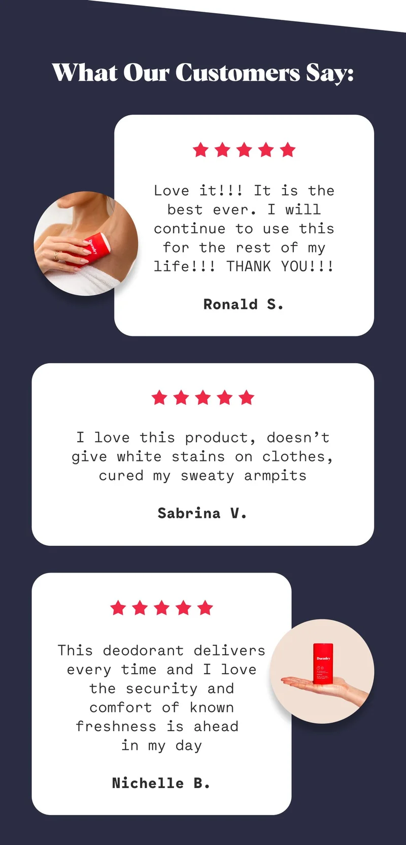What Our Customers Say: Love it!!! It is the best ever. I will continue to use this for the rest of my life!!! THANK YOU!!!  Ronald S. I love this product, doesn’t give white stains on clothes, cured my sweaty armpits  Sabrina V. This deodorant delivers every time and I love the security and comfort of known freshness is ahead  in my day  Nichelle B.