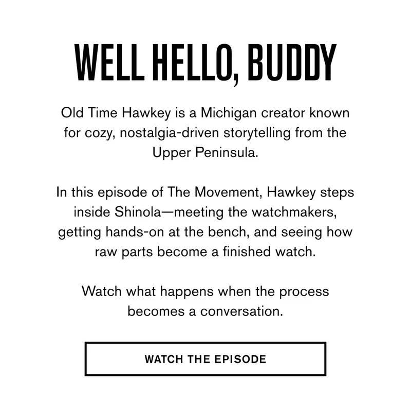 Well Hello, Buddy | Old Time Hawkey is a Michigan creator known for cozy, nostalgia-driven storytelling from the Upper Peninsula.  In this episode of The Movement, Hawkey steps inside Shinola—meeting the watchmakers, getting hands-on at the bench, and seeing how raw parts become a finished watch.  Watch what happens when the process becomes a conversation. | WATCH THE EPISODE