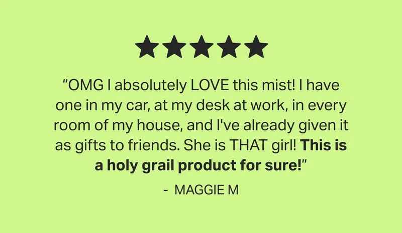 5 - star | “OMG I absolutely LOVE this mist! I have one in my car, at my desk at work, in every room of my house, and I've already given it as gifts to friends. She is THAT girl! This is a holy grail product for sure!” - &nbsp;MAGGIE M