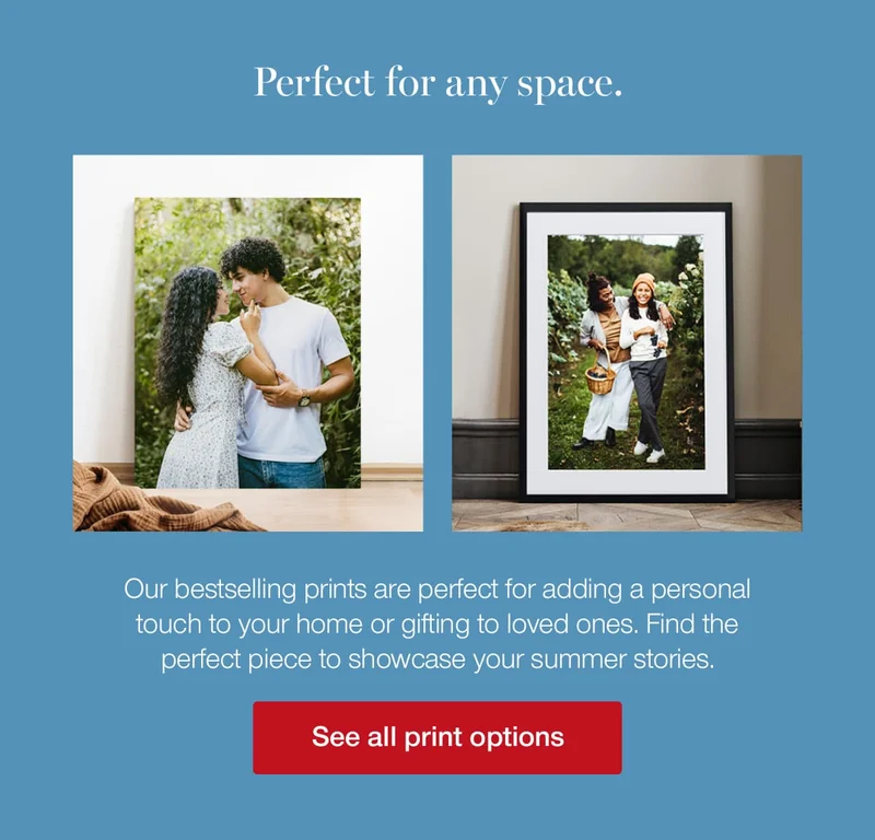 Perfect for any space. Our bestselling prints are perfect for adding a personal touch to your home or gifting to loved ones. Find the perfect piece to showcase your summer stories.