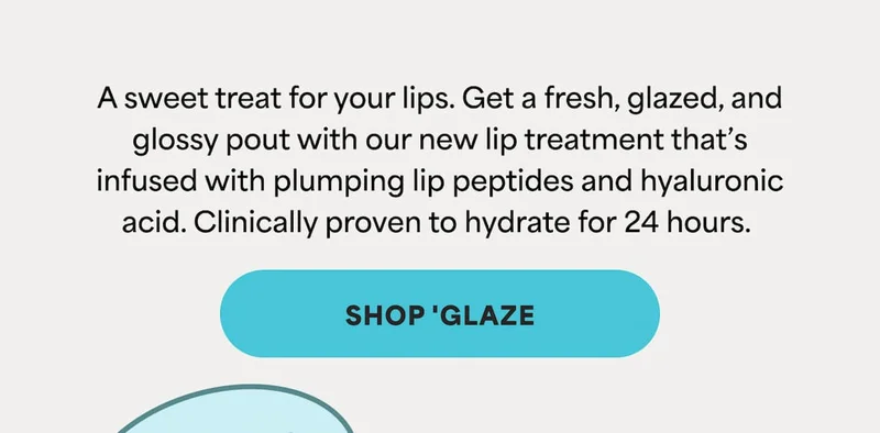 A sweet treat for your lips. Get a fresh, glazed, and glossy pout with our new lip treatment that’s infused with plumping lip peptides and hyaluronic acid. Clinically proven to hydrate for 24 hours. -- SHOP GLAZE