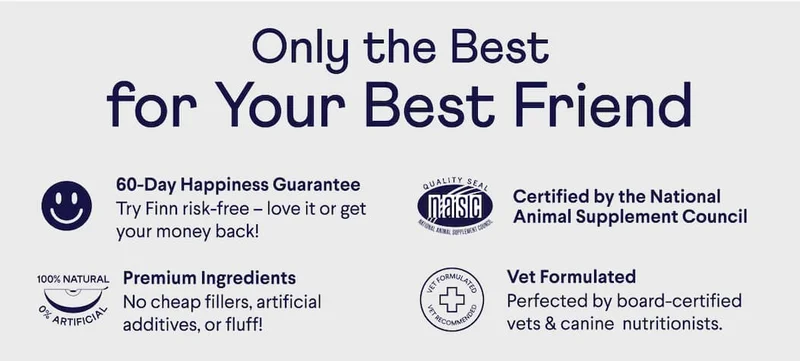 Only the best for your best friend 60 day happiness guarantee. Try Finn risk-free –&nbsp;love it or get your money back! Premium ingredients. No cheap fillers, artificial additives, or fluff! Certified by the National Animal Supplement Council. Vet Formulated. Perfected by board-certified vets & canine nutritionists.
